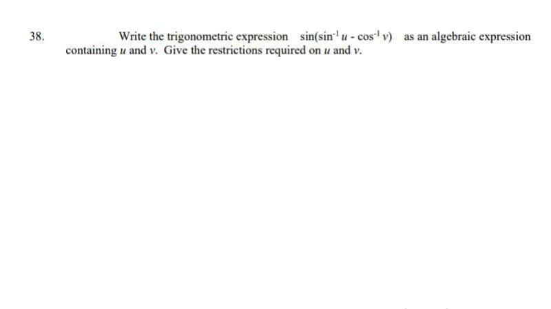 38.
Write the trigonometric expression sin(sin'u- cos v) as an algebraic expression
containing u and v. Give the restrictions required on u and v.
