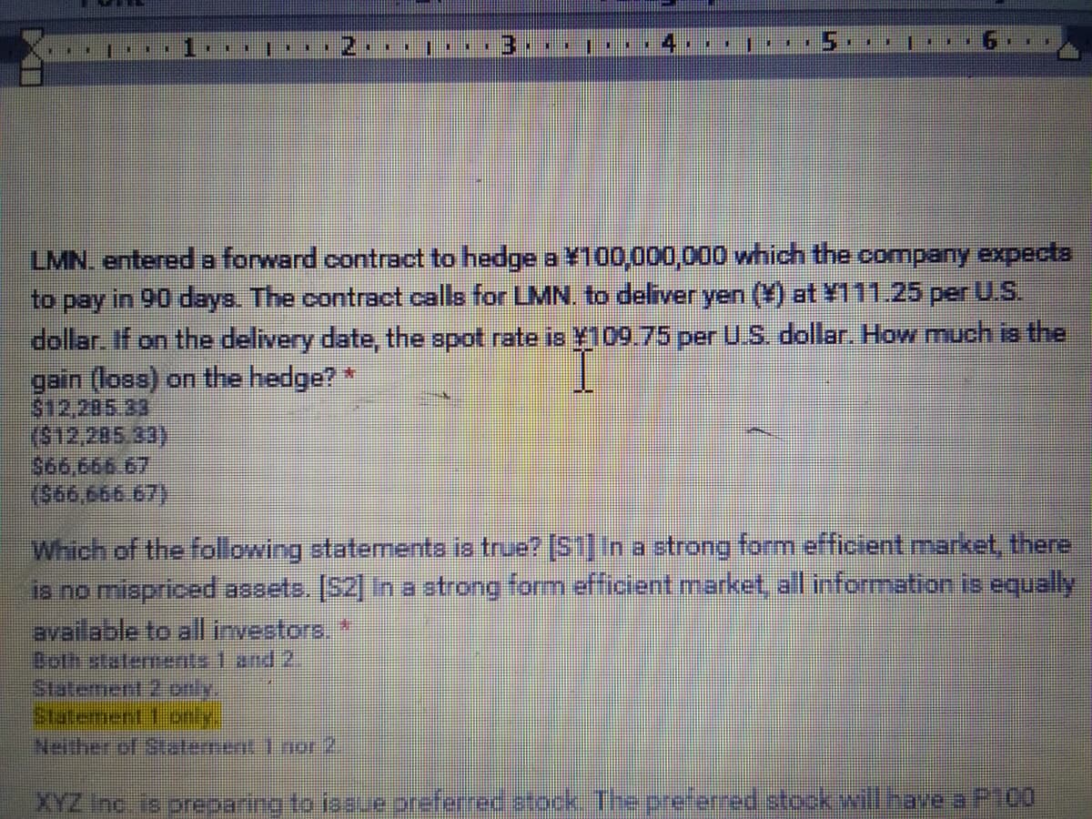 14
LMN. entereda forward contract to hedge a ¥100,000,000 which the company expect3
to pay in 90 days. The contract calls for LMN. to deliver yen (¥) at ¥111.25 per U.S.
dollar. If on the delivery date, the spot rate is ¥109.75 per U.S. dollar. How much ia the
gain (loss) on the hedge?*
$12,205.33
($12,.205.33)
S66.666.67
(కరర,6ం6 67
Which of the following statementa is true? [S1]na strong form efficient market, there
is no mispriced assets. [S2] In a strong form efficient market, all information is equally
aveilable to allirvestors
Both staterments 1 and 2.
Staterment 2only
Statement.1 only
Neither of Staterment 1nor2.
XYZ Inc io prepaning to iasue preferred atock The preferred stock wili nave a P100
