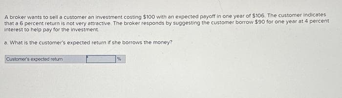 A broker wants to sell a customer an investment costing $100 with an expected payoff in one year of $106. The customer indicates
that a 6 percent return is not very attractive. The broker responds by suggesting the customer borrow $90 for one year at 4 percent
interest to help pay for the investment
a. What is the customer's expected return if she borrows the money?
Customer's expected return
%