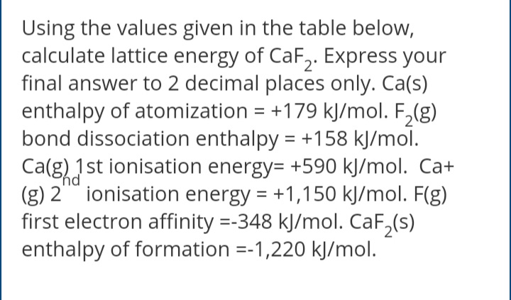 Using the values given in the table below,
calculate lattice energy of CaF,. Express your
final answer to 2 decimal places only. Ca(s)
enthalpy of atomization = +179 kJ/mol. F,(g)
bond dissociation enthalpy = +158 kJ/mol.
Ca(g)1 st ionisation energy= +590 kJ/mol. Ca+
(g) 2 ionisation energy = +1,150 kJ/mol. F(g)
first electron affinity =-348 kJ/mol. CaF,(s)
enthalpy of formation =-1,220 kJ/mol.
%3D
