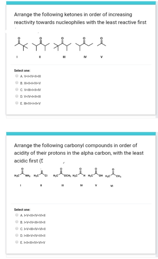 Arrange the following ketones in order of increasing
reactivity towards nucleophiles with the least reactive first
IV
Select one:
A. V<l«IV<ll<I|
B. Illkll««IV<V
C. Vellekl«V
D. V«IV«l<l<lI
E. IlIkIV<klk<V
Arrange the following carbonyl compounds in order of
acidity of their protons in the alpha carbon, with the least
acidic first (!
, nea moon, melu mohom nedan,
H3C
NH2 HạC
H3C
OCH, H3C
OH HC
CH
IV
VI
Select one:
A. IkV<ll<IV<Vk<lI
B. kV<IV<llk<VI<l
C. kV-ll<IV<VI<I
D. IkllkV<IV<VI<II
E. klklkIV<VI<V
