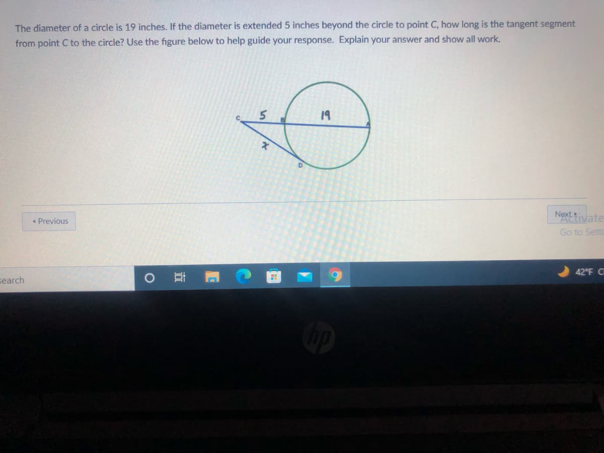 The diameter of a circle is 19 inches. If the diameter is extended 5 inches beyond the circle to point C, how long is the tangent segment
from point C to the circle? Use the figure below to help guide your response. Explain your answer and show all work.
19
« Previous
Nexttivate
Go to Setti
42°F C
O Ei
search
