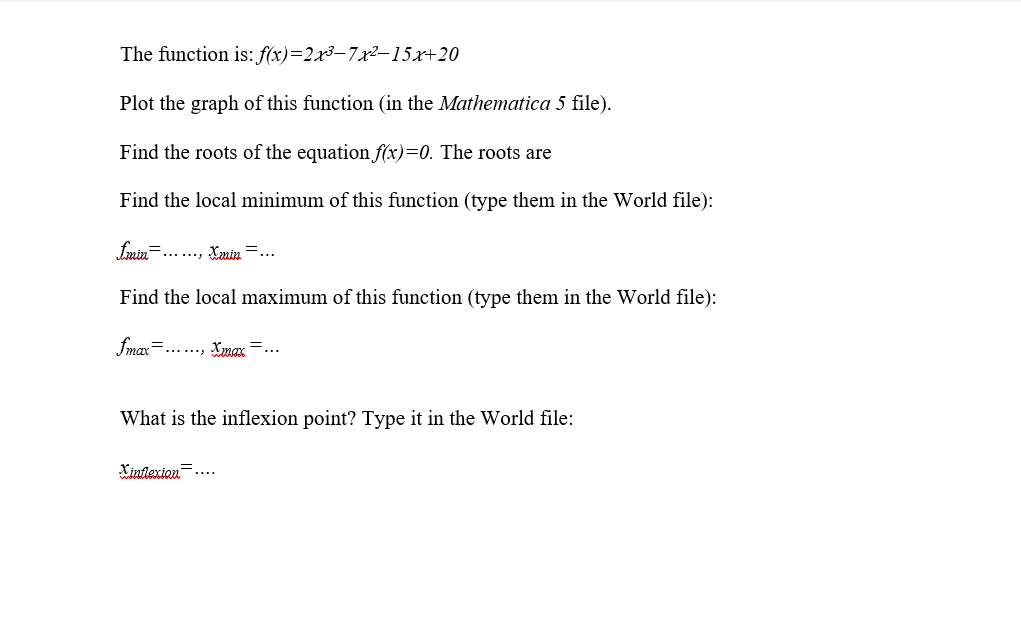 The function is:f(x)=2x3–7x²–15x+20
Plot the graph of this function (in the Mathematica 5 file).
Find the roots of the equation f(x)=0. The roots are
Find the local minimum of this function (type them in the World file):
fmin......
Lmin =...
Find the local maximum of this function (type them in the World file):
fmax=.., Xmax
What is the inflexion point? Type it in the World file:
Xinlexion
....
