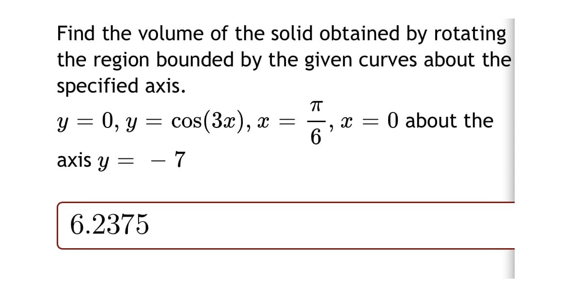 Find the volume of the solid obtained by rotating
the region bounded by the given curves about the
specified axis.
у %3D 0, у 3 соs (3a), х —
0O about the
X =
-
6
axis y =
7
6.2375
