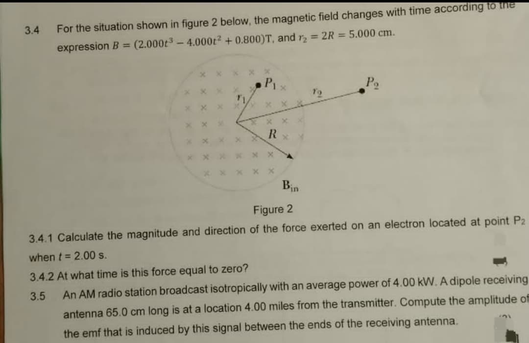 3.4
For the situation shown in figure 2 below, the magnetic field changes with time according to the
(2.000t³-4.000t² + 0.800)T, and r₂ = 2R = 5.000 cm.
expression B =
P₁
x
R
Bin
To
Figure 2
3.4.1 Calculate the magnitude and direction of the force exerted on an electron located at point P2
when t = 2.00 s.
3.4.2 At what time is this force equal to zero?
3.5
An AM radio station broadcast isotropically with an average power of 4.00 kW. A dipole receiving
antenna 65.0 cm long is at a location 4.00 miles from the transmitter. Compute the amplitude of
the emf that is induced by this signal between the ends of the receiving antenna.