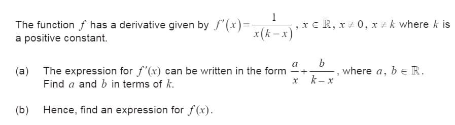 1
The function of has a derivative given by f'(x)=-
a positive constant.
x = R, x 0, x = k where k is
x(k-x)
(a) The expression for f'(x) can be written in the form
Find a and b in terms of k.
(b) Hence, find an expression for f(x).
а
b
+
where a, b = R.
bЄ
3
x
k-x