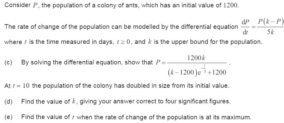 Consider P, the population of a colony of ants, which has an initial value of 1200.
dP P(k-P)
dt
The rate of change of the population can be modelled by the differential equation
where t is the time measured in days, t≥0, and k is the upper bound for the population.
(c) By solving the differential equation, show that P=-
1200k
(k-1200)e 5+1200
At t = 10 the population of the colony has doubled in size from its initial value.
(d)
Find the value of k, giving your answer correct to four significant figures.
5k
(e)
Find the value of t when the rate of change of the population is at its maximum.