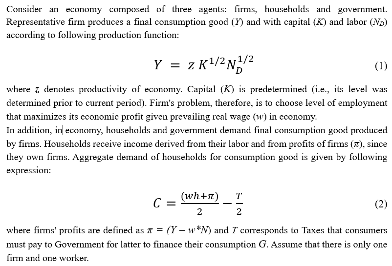 Consider an economy composed of three agents: firms, households and government.
Representative firm produces a final consumption good (Y) and with capital (K) and labor (N₂)
according to following production function:
1/2
Y = z K¹/²N¹/²
(1)
where z denotes productivity of economy. Capital (K) is predetermined (i.e., its level was
determined prior to current period). Firm's problem, therefore, is to choose level of employment
that maximizes its economic profit given prevailing real wage (w) in economy.
In addition, in economy, households and government demand final consumption good produced
by firms. Households receive income derived from their labor and from profits of firms (7), since
they own firms. Aggregate demand of households for consumption good is given by following
expression:
(wh+π)
2
T
2
C =
where firms' profits are defined as 7 = (Y- w*N) and I corresponds to Taxes that consumers
must pay to Government for latter to finance their consumption G. Assume that there is only one
firm and one worker.
(2)