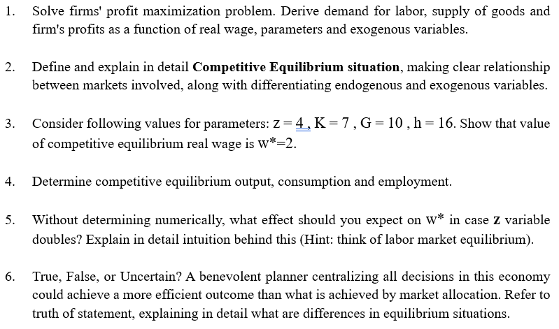 1.
3.
Solve firms' profit maximization problem. Derive demand for labor, supply of goods and
firm's profits as a function of real wage, parameters and exogenous variables.
Define and explain in detail Competitive Equilibrium situation, making clear relationship
between markets involved, along with differentiating endogenous and exogenous variables.
Consider following values for parameters: Z = 4, K = 7, G = 10, h = 16. Show that value
of competitive equilibrium real wage is w*=2.
Determine competitive equilibrium output, consumption and employment.
5. Without determining numerically, what effect should you expect on w* in case z variable
doubles? Explain in detail intuition behind this (Hint: think of labor market equilibrium).
6. True, False, or Uncertain? A benevolent planner centralizing all decisions in this economy
could achieve a more efficient outcome than what is achieved by market allocation. Refer to
truth of statement, explaining in detail what are differences in equilibrium situations.