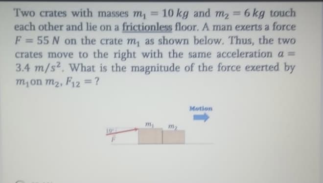 Two crates with masses m, = 10 kg and m 6 kg touch
each other and lie on a frictionless floor. A man exerts a force
F = 55 N on the crate m, as shown below. Thus, the two
crates move to the right with the same acceleration a =
3.4 m/s2. What is the magnitude of the force exerted by
m,on m2, F12 = ?
%3D
%3D
Motion
m
m2
