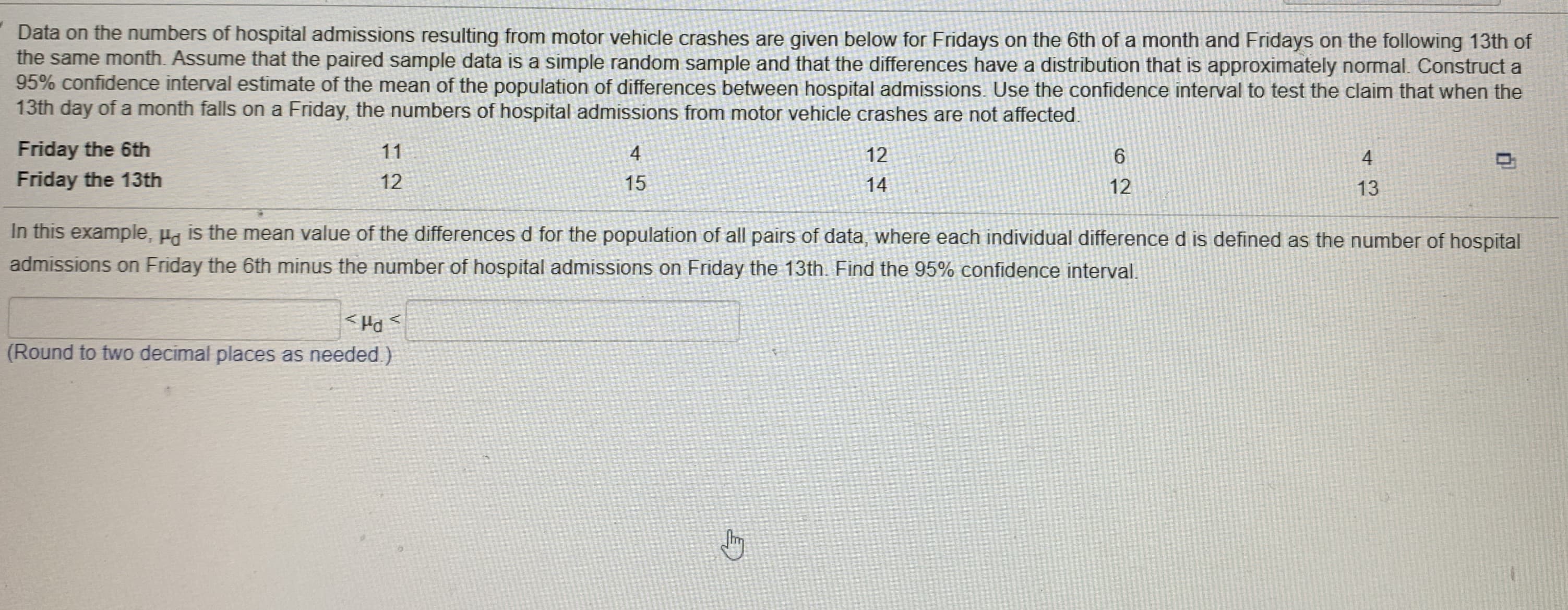 Data on the numbers of hospital admissions resulting from motor vehicle crashes are given below for Fridays on the 6th of a month and Fridays on the following 13th of
the same month. Assume that the paired sample data is a simple random sample and that the differences have a distribution that is approximately normal. Construct a
95% confidence interval estimate of the mean of the population of differences between hospital admissions. Use the confidence interval to test the claim that when the
13th day of a month falls on a Friday, the numbers of hospital admissions from motor vehicle crashes are not affected.
Friday the 6th
11
4
12
4
Friday the 13th
12
15
14
12
13
In this example, Ha is the mean value of the differences d for the population of all pairs of data, where each individual difference d is defined as the number of hospital
admissions on Friday the 6th minus the number of hospital admissions on Friday the 13th. Find the 95% confidence interval.
(Round to two decimal places as needed.)
