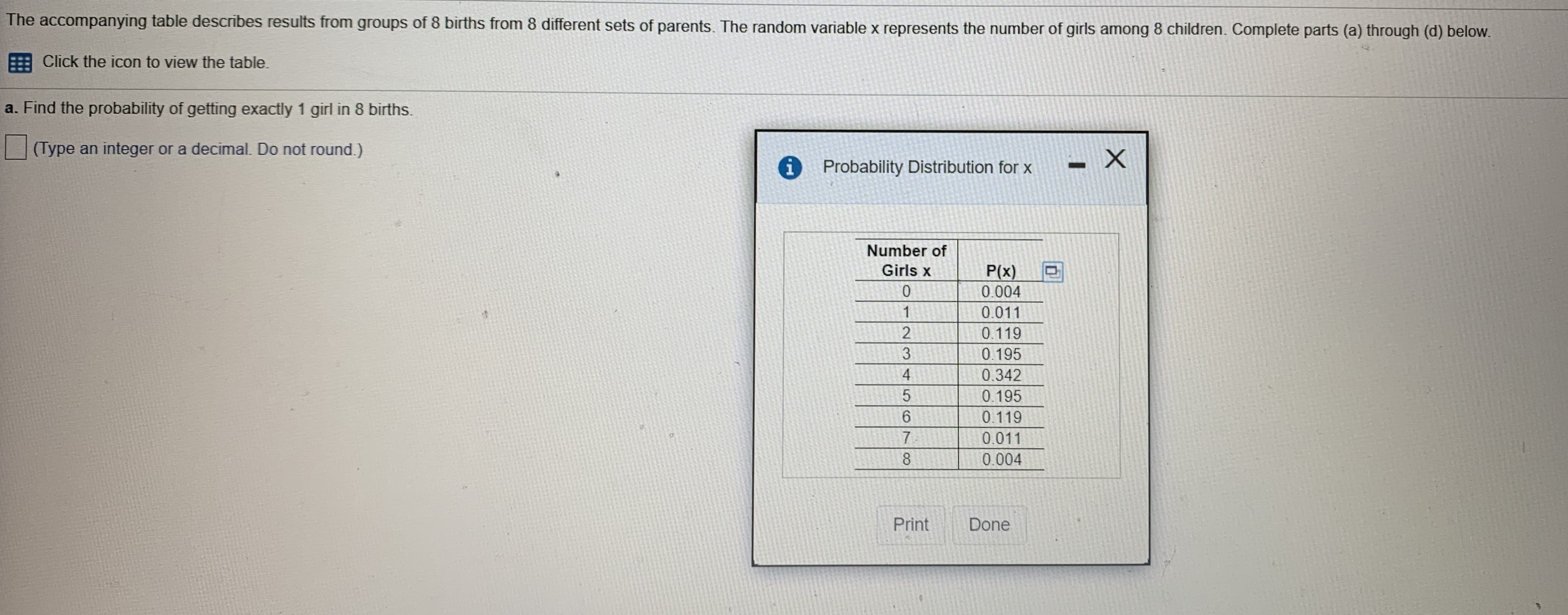 The accompanying table describes results from groups of 8 births from 8 different sets of parents. The random variable x represents the number of girls among 8 children. Complete parts (a) through (d) below.
Click the icon to view the table.
a. Find the probability of getting exactly 1 girl in 8 births.
(Type an integer or a decimal. Do not round.)
Probability Distribution for x
Number of
Girls x
P(x)
0.004
0.
of
0.011
0.119
3
0.195
4
0.342
0.195
6.
0.119
7.
0.011
0.004
Print
Done
