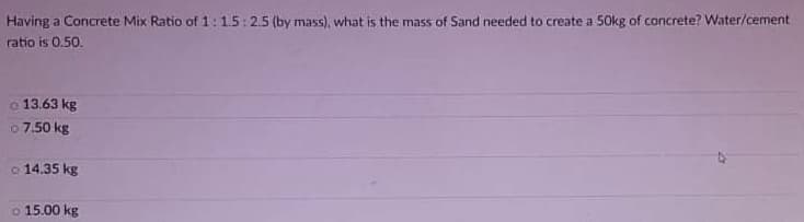 Having a Concrete Mix Ratio of 1:15:2.5 (by mass), what is the mass of Sand needed to create a 50kg of concrete? Water/cement
ratio is 0.50.
o 13.63 kg
o 7.50 kg
o 14.35 kg
o 15.00 kg
