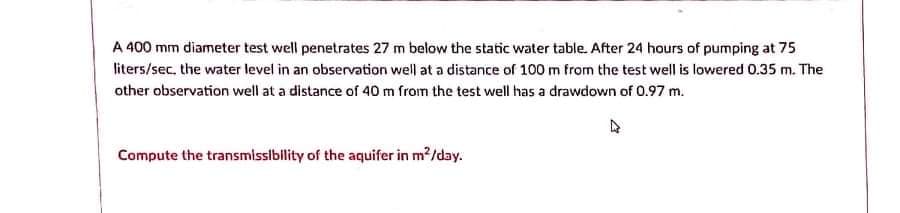 A 400 mm diameter test well penetrates 27 m below the static water table. After 24 hours of pumping at 75
liters/sec. the water level in an observation well at a distance of 100 m from the test well is lowered 0.35 m. The
other observation well at a distance of 40m from the test well has a drawdown of 0.97 m.
Compute the transmissibility of the aquifer in m2/day.
