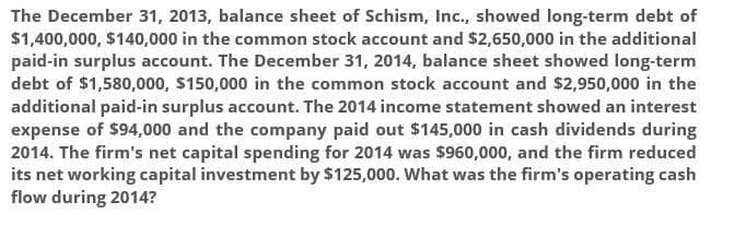 The December 31, 2013, balance sheet of Schism, Inc., showed long-term debt of
$1,400,000, $140,000 in the common stock account and $2,650,000 in the additional
paid-in surplus account. The December 31, 2014, balance sheet showed long-term
debt of $1,580,000, $150,000 in the common stock account and $2,950,000 in the
additional paid-in surplus account. The 2014 income statement showed an interest
expense of $94,000 and the company paid out $145,000 in cash dividends during
2014. The firm's net capital spending for 2014 was $960,000, and the firm reduced
its net working capital investment by $125,000. What was the firm's operating cash
flow during 2014?