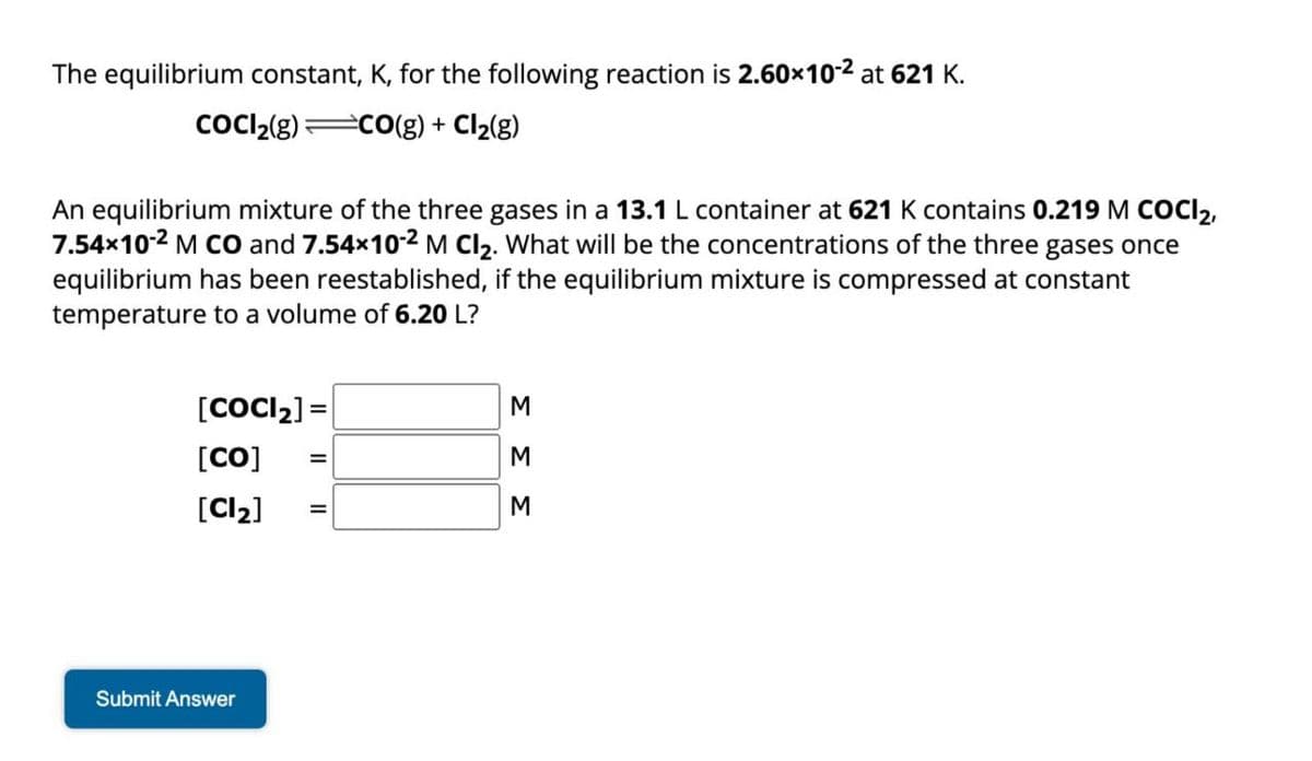 The equilibrium constant, K, for the following reaction is 2.60×10-2 at 621 K.
CoCl2(g) CO(g) + Cl2(g)
An equilibrium mixture of the three gases in a 13.1 L container at 621 K contains 0.219 M COCI 2,
7.54×10-2 M CO and 7.54×10-2 M Cl2. What will be the concentrations of the three gases once
equilibrium has been reestablished, if the equilibrium mixture is compressed at constant
temperature to a volume of 6.20 L?
[COCl2] =
[CO]
[Cl2]
M
=
M
M
Submit Answer