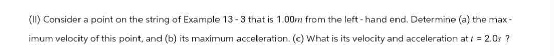 (II) Consider a point on the string of Example 13 -3 that is 1.00m from the left-hand end. Determine (a) the max-
imum velocity of this point, and (b) its maximum acceleration. (c) What is its velocity and acceleration at = 2.0s ?
