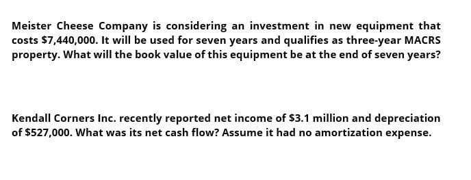 Meister Cheese Company is considering an investment in new equipment that
costs $7,440,000. It will be used for seven years and qualifies as three-year MACRS
property. What will the book value of this equipment be at the end of seven years?
Kendall Corners Inc. recently reported net income of $3.1 million and depreciation
of $527,000. What was its net cash flow? Assume it had no amortization expense.