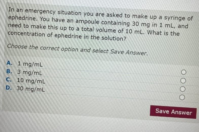 In an emergency situation you are asked to make up a syringe of
ephedrine. You have an ampoule containing 30 mg in 1 mL, and
need to make this up to a total volume of 10 mL. What is the
concentration of ephedrine in the solution?
Choose the correct option and select Save Answer.
A. 1 mg/mL
B. 3 mg/mL
C. 10 mg/mL
D. 30 mg/mL
0000
Save Answer