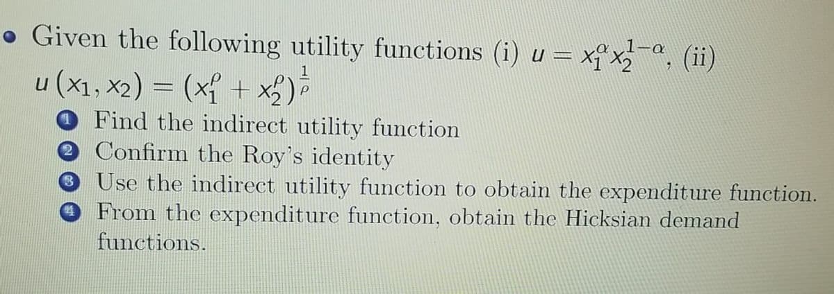• Given the following utility functions (i) u = xx, (ii)
u (x1, x2) = (x + x2)
Find the indirect utility function
e Confirm the Roy's identity
3 Use the indirect utility function to obtain the expenditure function.
O From the expenditure function, obtain the Hicksian demand
functions.