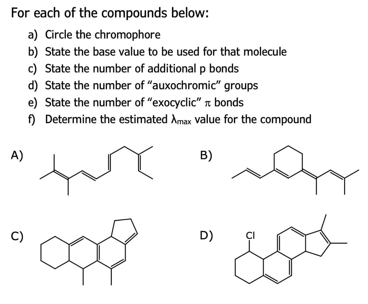 For each of the compounds below:
A)
a) Circle the chromophore
b) State the base value to be used for that molecule
c) State the number of additional p bonds
d) State the number of "auxochromic" groups
e) State the number of "exocyclic" π bonds
f) Determine the estimated Amax value for the compound
B)
འཚེ་༽
C)
D)
CI