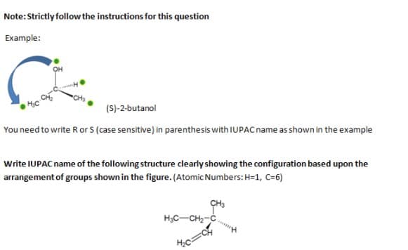 Note:Strictly follow the instructions for this question
Example:
(S)-2-butanol
You need to write R or S (case sensitive) in parenthesis with IUPAC name as shown in the example
Write IUPAC name of the following structure clearly showing the configuration based upon the
arrangement of groups shown in the figure. (Atomic Numbers: H=1, C=6)
H3C-CH2-C.
