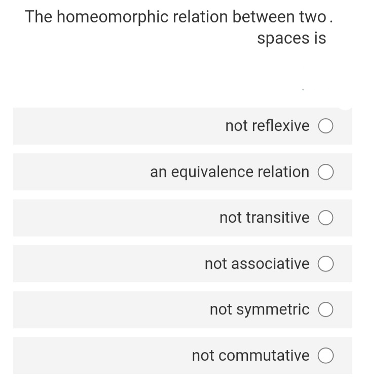 The homeomorphic relation between two.
spaces is
not reflexive O
an equivalence relation
not transitive O
not associative O
not symmetric O
not commutative O
