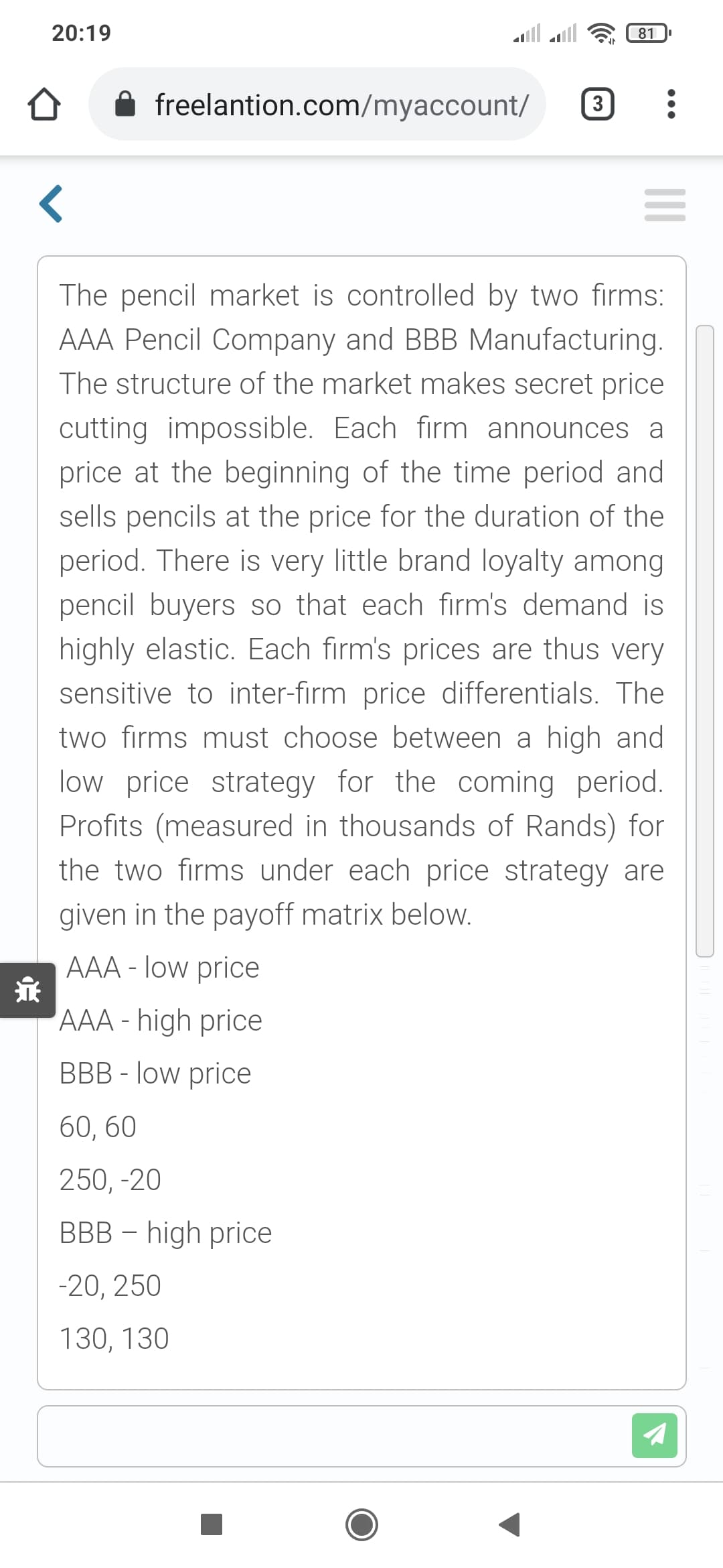 20:19
81
freelantion.com/myaccount/
3
The pencil market is controlled by two firms:
AAA Pencil Company and BBB Manufacturing.
The structure of the market makes secret price
cutting impossible. Each firm announces a
price at the beginning of the time period and
sells pencils at the price for the duration of the
period. There is very little brand loyalty among
pencil buyers so that each firm's demand is
highly elastic. Each firm's prices are thus very
sensitive to inter-firm price differentials. The
two firms must choose between a high and
low price strategy for the coming period.
Profits (measured in thousands of Rands) for
the two firms under each price strategy are
given in the payoff matrix below.
AAA - low price
AAA - high price
BBB - low price
60, 60
250, -20
BBB – high price
-20, 250
130, 130
