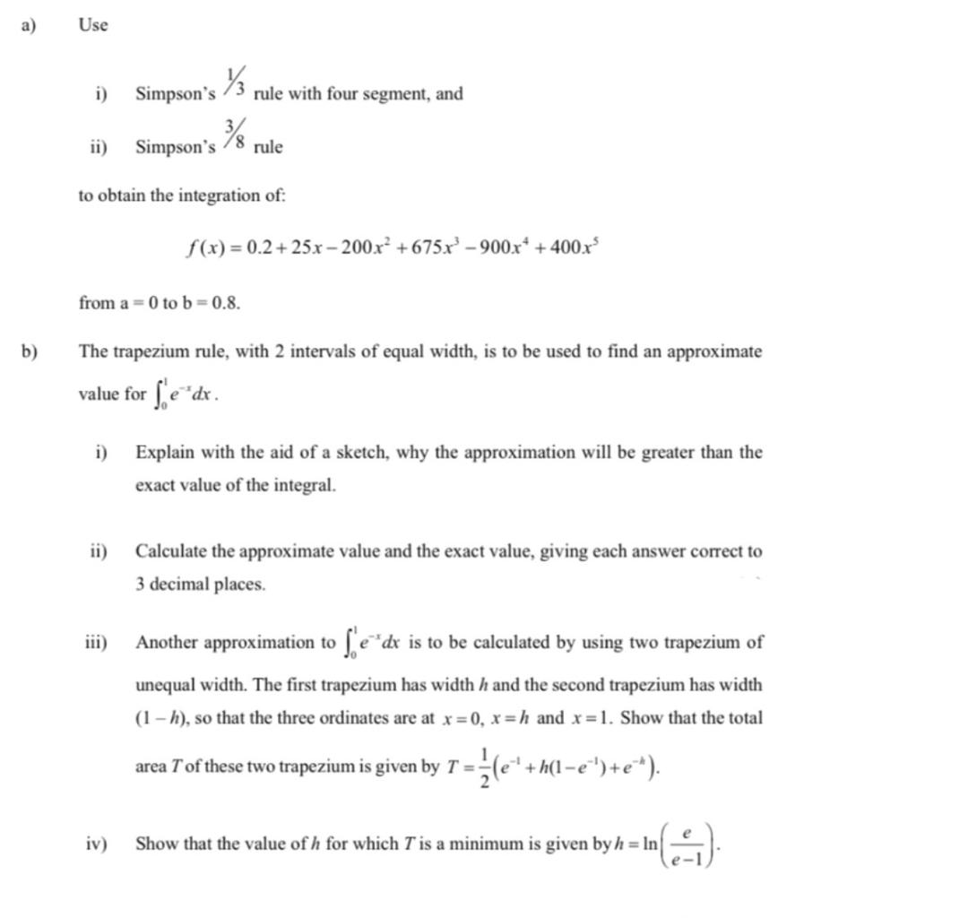 а)
Use
i)
Simpson's
rule with four segment, and
ii)
Simpson's
rule
to obtain the integration of:
f(x) = 0.2+ 25x – 200.x² + 675x – 900x* + 400.x
from a = 0 to b 0.8.
b)
The trapezium rule, with 2 intervals of equal width, is to be used to find an approximate
value for [e"dx.
i)
Explain with the aid of a sketch, why the approximation will be greater than the
exact value of the integral.
ii)
Calculate the approximate value and the exact value, giving each answer correct to
3 decimal places.
iii)
Another approximation to fe"dx is to be calculated by using two trapezium of
unequal width. The first trapezium has width h and the second trapezium has width
(1 – h), so that the three ordinates are at x= 0, x=h and x=1. Show that the total
area Tof these two trapezium is given by T = -
iv)
Show that the value of h for which T is a minimum is given by h = In
