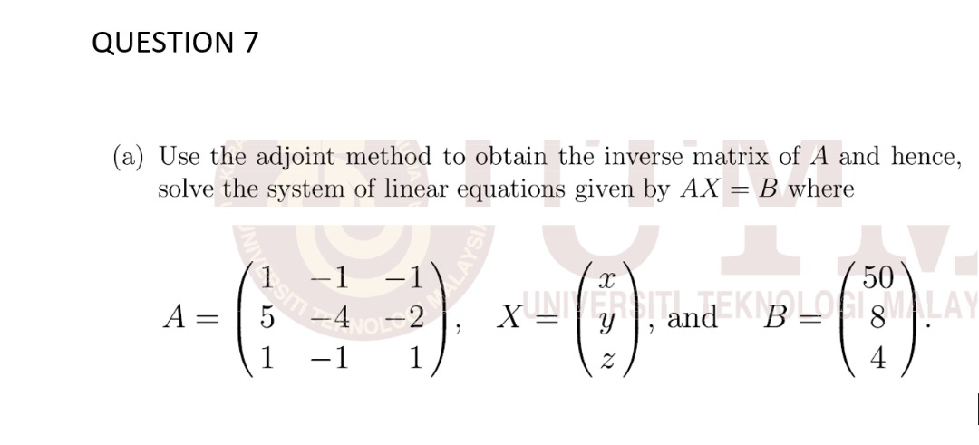 QUESTION 7
(a) Use the adjoint method to obtain the inverse matrix of A and hence,
solve the system of linear equations given by AX = B where
-1
-1
50
A =
5
-4 -2
XNERSITEEKILOGMALAY
and
-1
1
4
