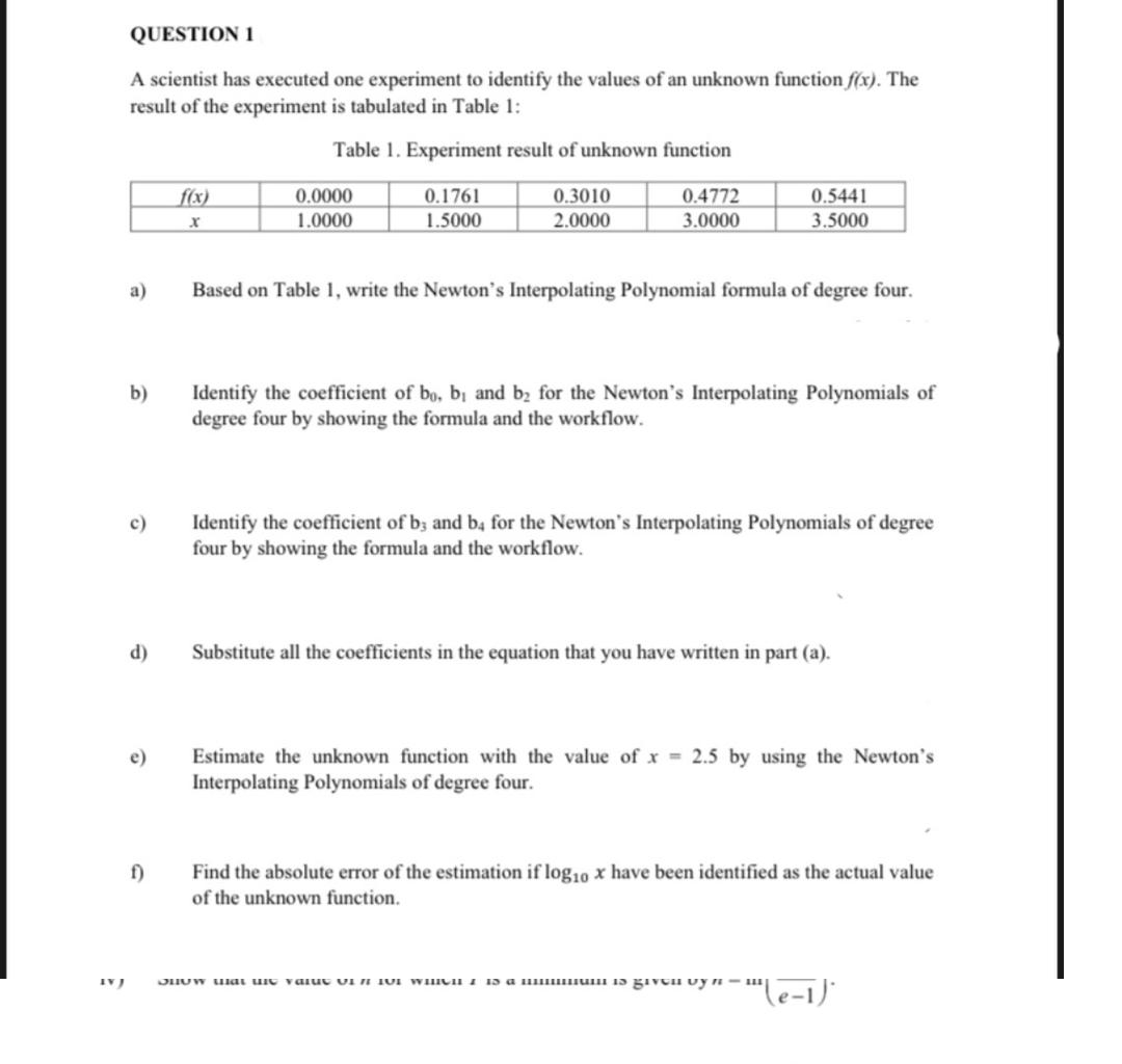 QUESTION 1
A scientist has executed one experiment to identify the values of an unknown function f(x). The
result of the experiment is tabulated in Table 1:
Table 1. Experiment result of unknown function
0.0000
1.0000
f(x)
0.1761
0.3010
0.4772
0.5441
1.5000
2.0000
3.0000
3.5000
а)
Based on Table 1, write the Newton's Interpolating Polynomial formula of degree four.
b)
Identify the coefficient of bo, bi and b2 for the Newton's Interpolating Polynomials of
degree four by showing the formula and the workflow.
Identify the coefficient of b; and b4 for the Newton's Interpolating Polynomials of degree
four by showing the formula and the workflow.
c)
d)
Substitute all the coefficients in the equation that you have written in part (a).
Estimate the unknown function with the value of x = 2.5 by using the Newton's
Interpolating Polynomials of degree four.
e)
f)
Find the absolute error of the estimation if log10 x have been identified as the actual value
of the unknown function.
JHUW uai uie valuc UI N TUI WHICH I 13 a H uuI 15 giVCH Uy n –
le-1)'
