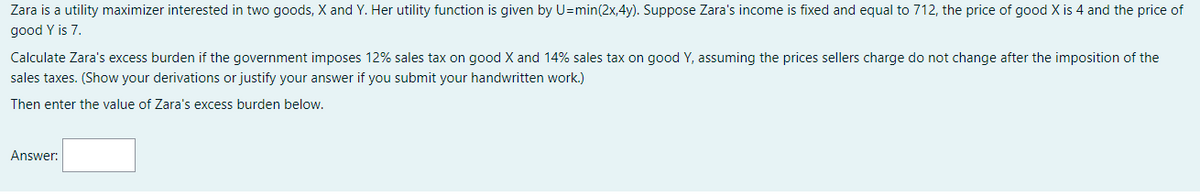 Zara is a utility maximizer interested in two goods, X and Y. Her utility function is given by U=min(2x,4y). Suppose Zara's income is fixed and equal to 712, the price of good X is 4 and the price of
good Y is 7.
Calculate Zara's excess burden if the government imposes 12% sales tax on good X and 14% sales tax on good Y, assuming the prices sellers charge do not change after the imposition of the
sales taxes. (Show your derivations or justify your answer if you submit your handwritten work.)
Then enter the value of Zara's excess burden below.
Answer:
