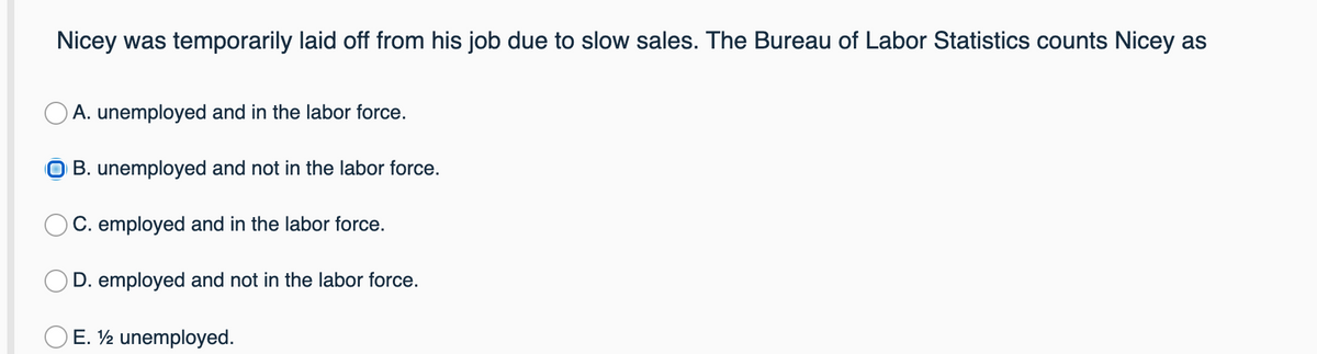Nicey was temporarily laid off from his job due to slow sales. The Bureau of Labor Statistics counts Nicey as
O A. unemployed and in the labor force.
O B. unemployed and not in the labor force.
O C. employed and in the labor force.
O D. employed and not in the labor force.
E. ½ unemployed.
