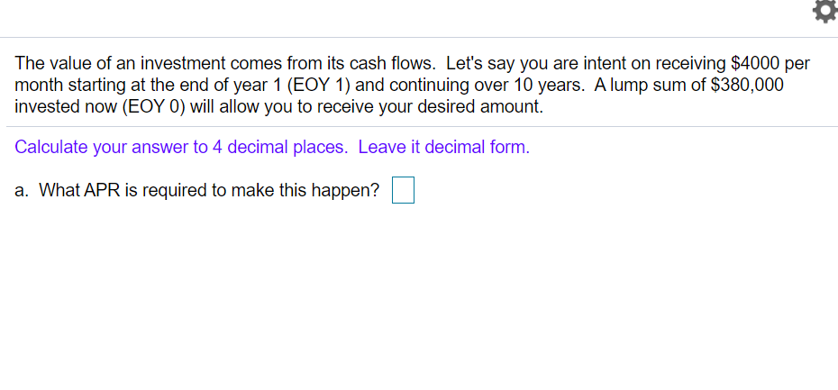 The value of an investment comes from its cash flows. Let's say you are intent on receiving $4000 per
month starting at the end of year 1 (EOY 1) and continuing over 10 years. A lump sum of $380,000
invested now (EOY 0) will allow you to receive your desired amount.
Calculate your answer to 4 decimal places. Leave it decimal form.
a. What APR is required to make this happen?
