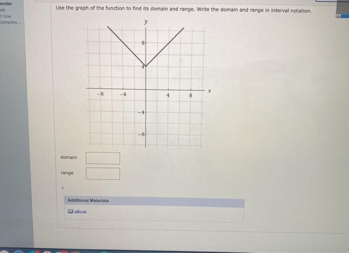 ender
Use the graph of the function to find its domain and range. Write the domain and range in interval notation.
t how
complies.
y
8.
-8
-4
4.
8.
-8
domain
range
Additional Materials
DeBook
