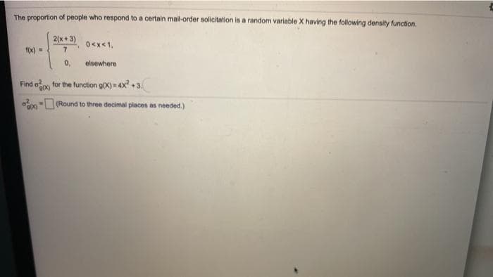 The proportion of people who respond to a certain mal-order solicitation is a random variable X having the following density function.
2(x+ 3)
0<x<1,
7.
1(x)=
0,
elsewhere
Find oo
for the function g(X) = 4x +3.
- (Round to three decimal places as needed.)
