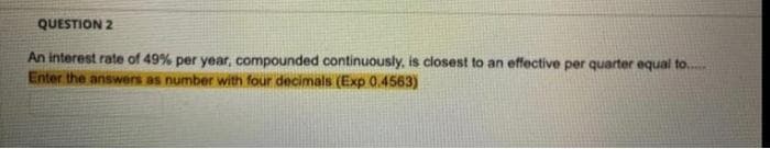 QUESTION 2
An interest rate of 49% per year, compounded continuously, is closest to an effective per quarter equal to.
Enter the answers as number with four decimals (Exp 0.4563)
