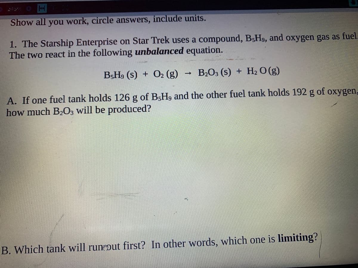 245% OH
Show all you work, circle answers, include units.
1. The Starship Enterprise on Star Trek uses a compound, B5H9, and oxygen gas as fuel
The two react in the following unbalanced equation.
B5H9 (s) + O2 (g)
·B2O3 (s) + H2 O (g)
A. If one fuel tank holds 126 g of B5H9 and the other fuel tank holds 192 g of oxygen,
how much B,03 will be produced?
B. Which tank will run put first? In other words, which one is limiting?
