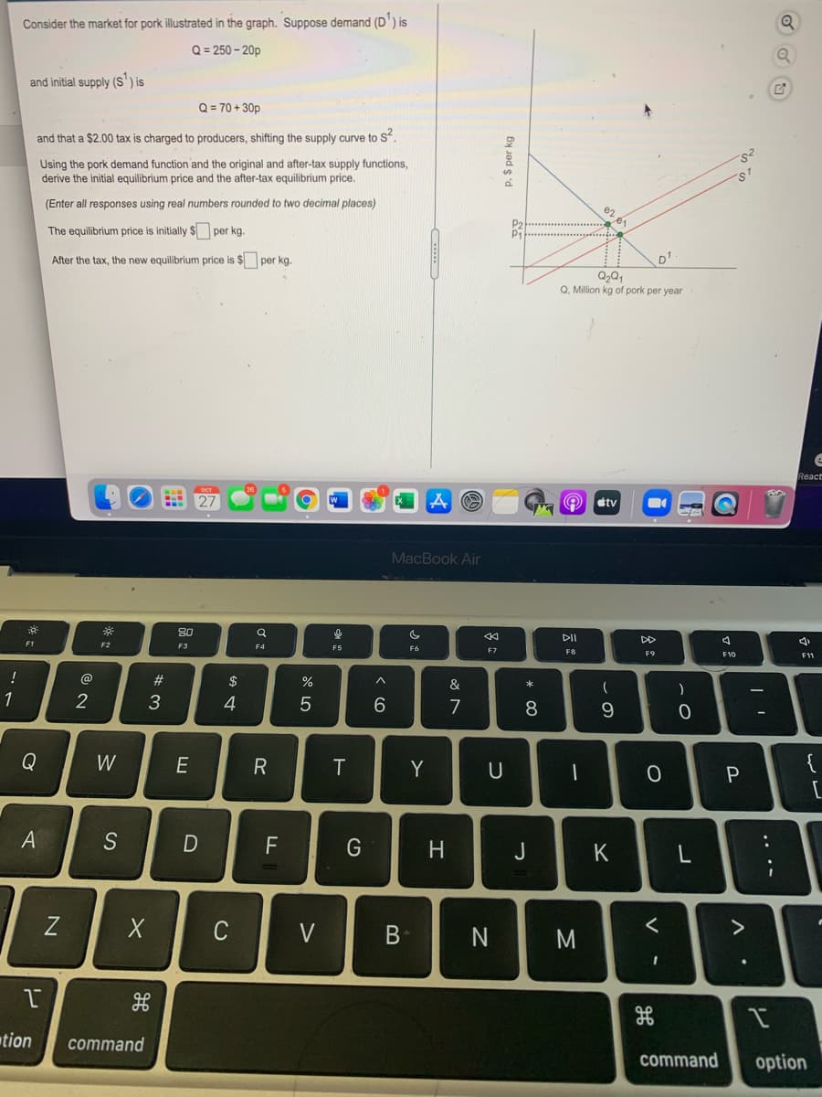 Consider the market for pork illustrated in the graph. Suppose demand (D') is
Q = 250 - 20p
and initial supply (S') is
Q = 70 + 30p
and that a $2.00 tax is charged to producers, shifting the supply curve to S.
Using the pork demand function and the original and after-tax supply functions,
derive the initial equilibrium price and the after-tax equilibrium price.
(Enter all responses using real numbers rounded to two decimal places)
e2
The equilibrium price is initially $ per kg.
P2
P1
After the tax, the new equilibrium price is $ per kg.
D1
Q. Million kg of pork per year
React
O etv
MacBook Air
80
DII
DD
F1
F2
F3
F4
F6
F7
FB
F9
F10
F1
!
@
23
$
&
1
2
3
4
7
8.
Q
W
R
T
Y
{
A
S
F
G
J
K
Z
C
く
tion
command
command
option
.. .-
P. $ per kg
コ
エ
B
D
