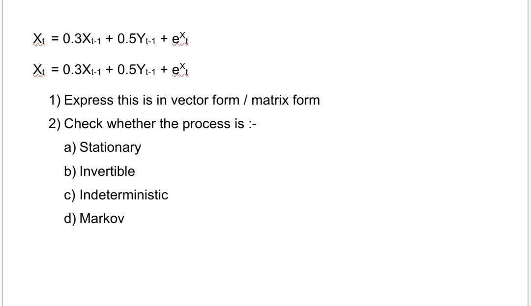 Xt = 0.3Xt-1 + 0.5Yt-1 + e
Xt = 0.3Xt-1 + 0.5Yt-1 + e
1) Express this is in vector form / matrix form
2) Check whether the process is :-
a) Stationary
b) Invertible
c) Indeterministic
d) Markov
