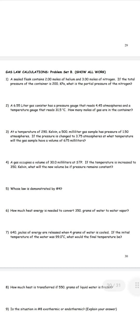 GAS LAW CALCULATIONS: Problem Set B. (SHOW ALL WORK)
1) A sealed flask contains 2.00 moles of helium and 3.00 moles of nitrogen. If the total
pressure of the container is 200. KPa, what is the partial pressure of the nitrogen?
2) A 6.55 Liter gas canister has a pressure gauge that reads 4.45 atmospheres and a
temperature gauge that reads 31.5 °C. How many moles of gas are in the container?
29
3) At a temperature of 290. Kelvin, a 500. milliliter gas sample has pressure of 1.50
atmospheres. If the pressure is changed to 3.75 atmospheres at what temperature
will the gas sample have a volume of 675 milliliters?
4) A gas occupies a volume of 30.0 milliliters at STP. If the temperature is increased to
350. Kelvin, what will the new volume be if pressure remains constant?
5) Whose law is demonstrated by #4?
6) How much heat energy is needed to convert 350. grams of water to water vapor?
7) 640. joules of energy are released when 4 grams of water is cooled. If the initial
temperature of the water was 99.0°C, what would the final temperature be?
8) How much heat is transferred if 550. grams of liquid water is frozen/31
9) Is the situation in #8 exothermic or endothermic? (Explain your answer)
30