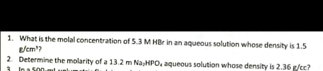 1. What is the molal concentration of 5.3 M HBr in an aqueous solution whose density is 1.5
e/cm'?
2. Determine the molarity of a 13.2 m Na,HPO, aqueous solution whose density is 2.36 g/cc?
3
In a 500-ml volu
