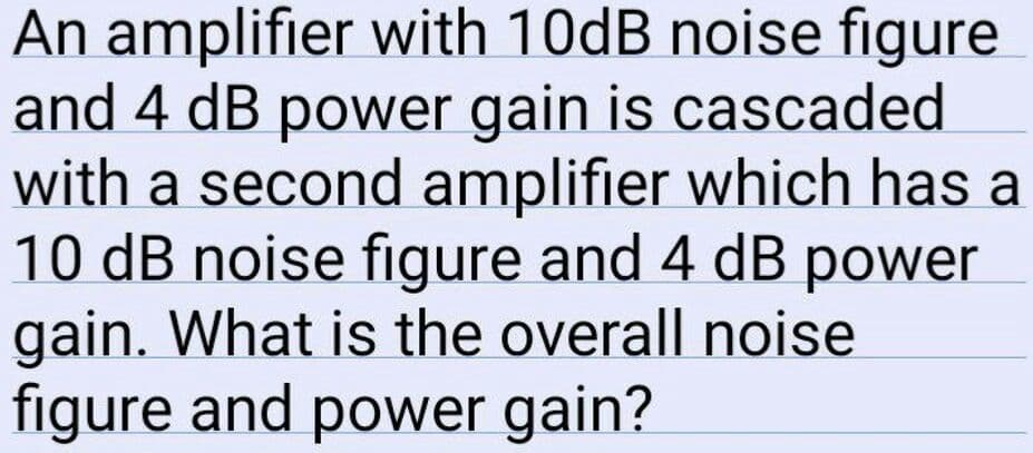 An amplifier with 10dB noise figure
and 4 dB power gain is cascaded
with a second amplifier which has a
10 dB noise figure and 4 dB power
gain. What is the overall noise
figure and power gain?
