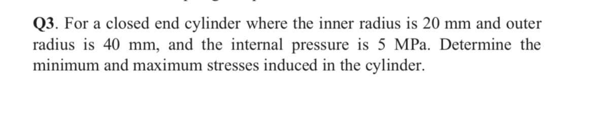 Q3. For a closed end cylinder where the inner radius is 20 mm and outer
radius is 40 mm, and the internal pressure is 5 MPa. Determine the
minimum and maximum stresses induced in the cylinder.
