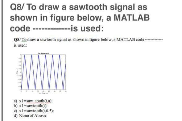 Q8/ To draw a sawtooth signal as
shown in figure below, a MATLAB
code -----------is used:
Q8/ To draw a sawtooth signal as shown in tigure below, a MATLAB code-
is used:
a) x1-saw_tooth(t.a):
b) x1=sawtooth(t);
c) x1=sawtooth(t.0.5):
d) None of Above
