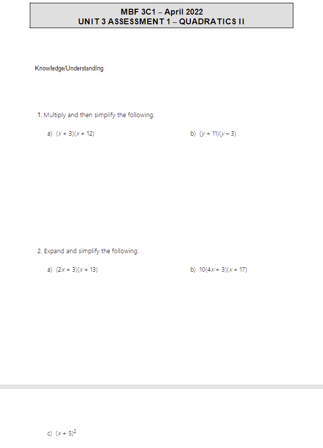 MBF 3C1 - April 2022
UNIT 3 ASSESSMENT 1 - QUADRATICS II
Knowledge/Understanding
1. Multiply and then simplify the following.
a) (x+3)(x + 12)
2. Expand and simplify the following.
a) (2x + 3)(x + 13)
c) (x + 5)²
b) (v +11)(y - 3)
b) 10(4x+3)(x+17)