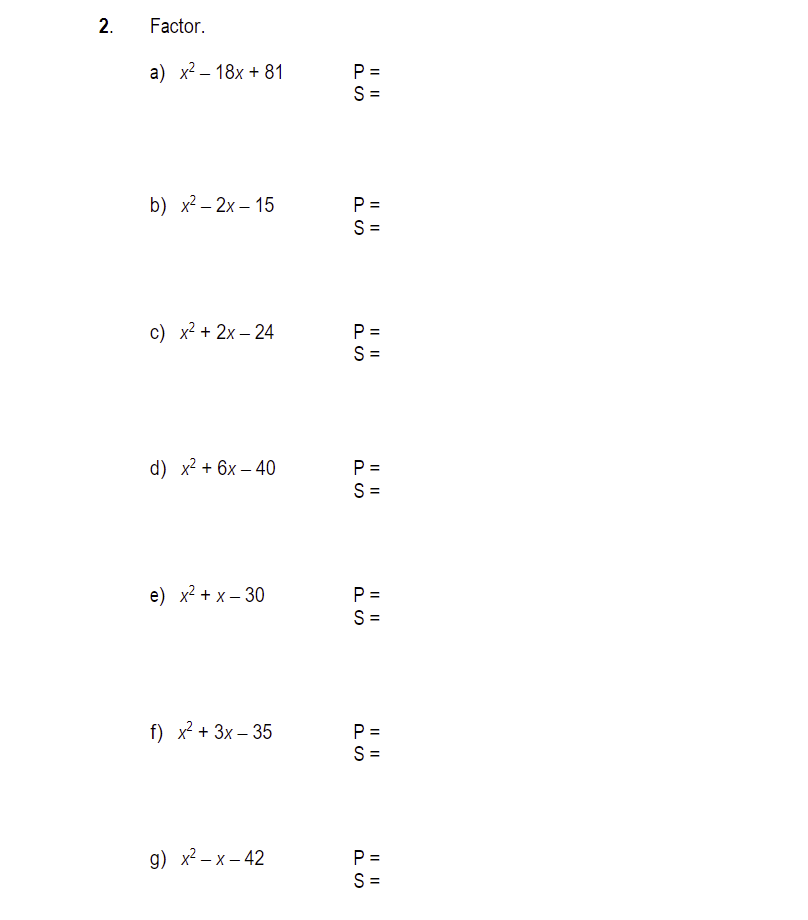 2.
Factor.
a) x² 18x + 81
-
b) x²-2x-15
c) x² + 2x-24
d) x² + 6x-40
e) x² + x - 30
f) x² + 3x-35
g) x²-x-42
P=
S=
|| ||
P=
S=
P =
S=
P =
S=
P=
S=
PS
P =
S=
P =
S=