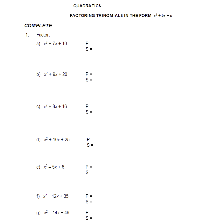 COMPLETE
Factor.
a) x² + 7x + 10
1.
b) x² + 9x + 20
c) x² + 8x + 16
d) x² + 10x + 25
e) x²-5x + 6
f) x² - 12x + 35
g) x² - 14x + 49
QUADRATICS
FACTORING TRINOMIALS IN THE FORM x² + bx + c
PS
P=
S=
P =
PS
||||
S=
P =
S=
P=
S=
PS
P=
S=
|| ||
P=
PS
S=
P=
|| ||
S=