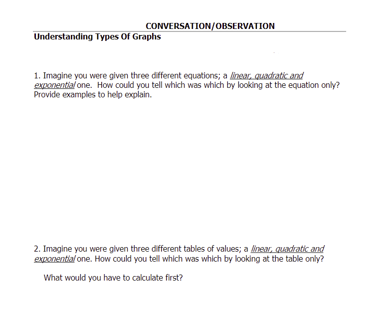 CONVERSATION/OBSERVATION
Understanding Types Of Graphs
1. Imagine you were given three different equations; a linear, quadratic and
exponential one. How could you tell which was which by looking at the equation only?
Provide examples to help explain.
2. Imagine you were given three different tables of values; a linear, quadratic and
exponential one. How could you tell which was which by looking at the table only?
What would you have to calculate first?