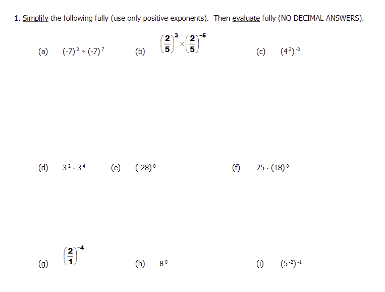 1. Simplify the following fully (use only positive exponents). Then evaluate fully (NO DECIMAL ANSWERS).
(a)
(d)
(g)
(-7)³ + (-7)7
3².34
N
(e)
(b)
0
(-28) ⁰
(3)³×
25
(h) 8⁰
25
5
(f)
(c) (4²)-3
25 - (18) ⁰
(1) (5-²)-¹